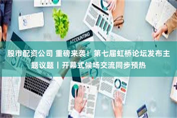 股市配资公司 重磅来袭！第七届虹桥论坛发布主题议题丨开幕式候场交流同步预热