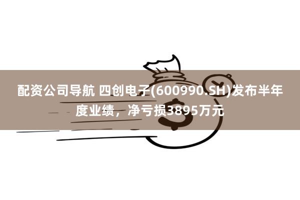 配资公司导航 四创电子(600990.SH)发布半年度业绩，净亏损3895万元