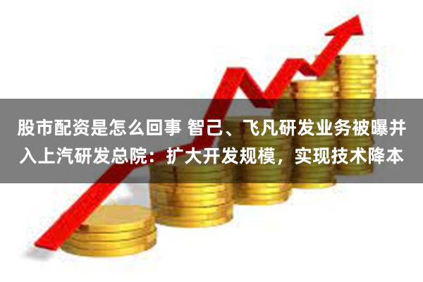 股市配资是怎么回事 智己、飞凡研发业务被曝并入上汽研发总院：扩大开发规模，实现技术降本