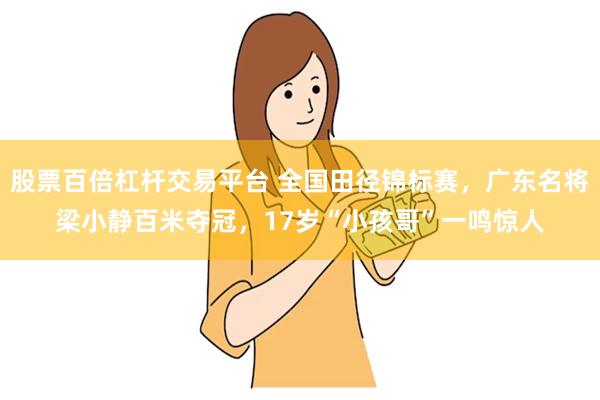 股票百倍杠杆交易平台 全国田径锦标赛，广东名将梁小静百米夺冠，17岁“小孩哥”一鸣惊人