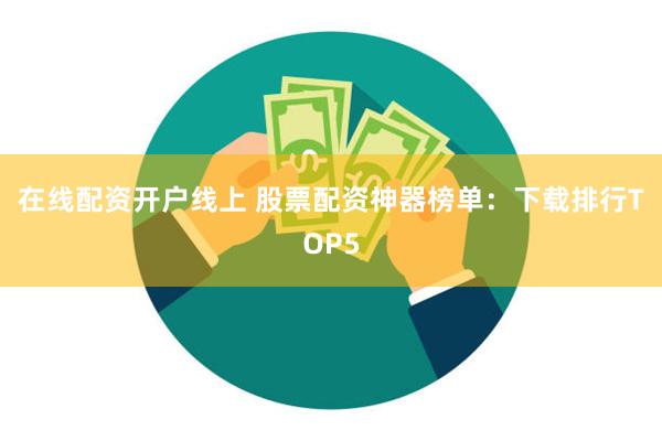 在线配资开户线上 股票配资神器榜单：下载排行TOP5