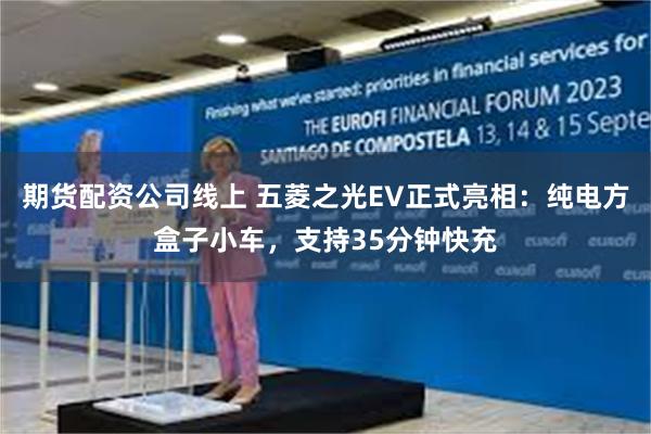 期货配资公司线上 五菱之光EV正式亮相：纯电方盒子小车，支持35分钟快充