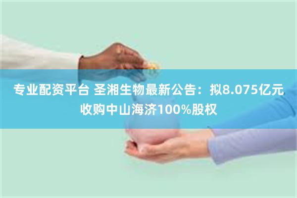专业配资平台 圣湘生物最新公告：拟8.075亿元收购中山海济100%股权