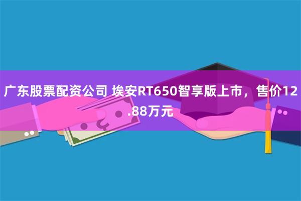 广东股票配资公司 埃安RT650智享版上市，售价12.88万元