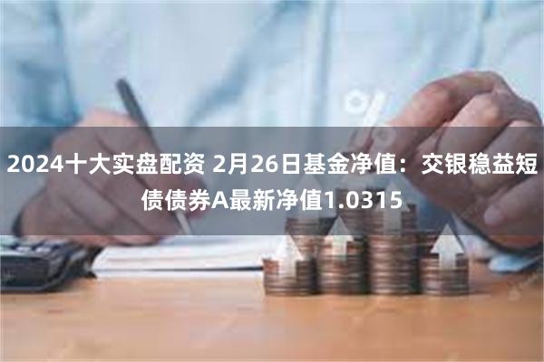 2024十大实盘配资 2月26日基金净值：交银稳益短债债券A最新净值1.0315