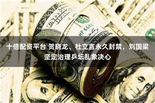 十倍配资平台 贺晓龙、杜立言永久封禁，刘国梁坚定治理乒坛乱象决心