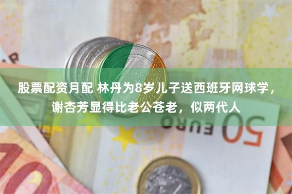 股票配资月配 林丹为8岁儿子送西班牙网球学，谢杏芳显得比老公苍老，似两代人