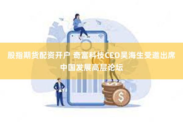 股指期货配资开户 奇富科技CEO吴海生受邀出席中国发展高层论坛
