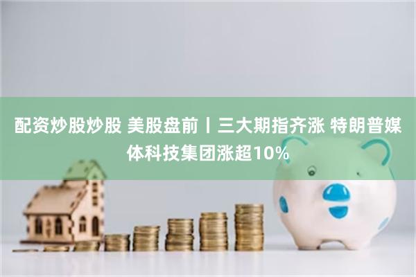 配资炒股炒股 美股盘前丨三大期指齐涨 特朗普媒体科技集团涨超10%