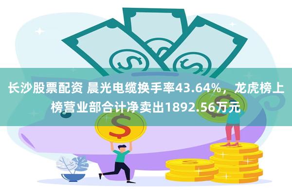 长沙股票配资 晨光电缆换手率43.64%，龙虎榜上榜营业部合计净卖出1892.56万元