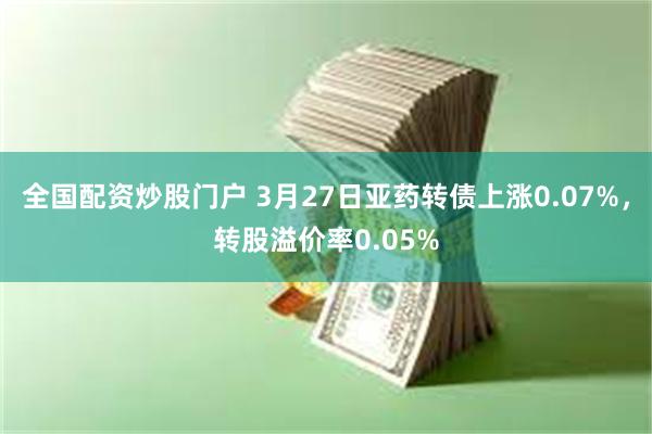 全国配资炒股门户 3月27日亚药转债上涨0.07%，转股溢价率0.05%