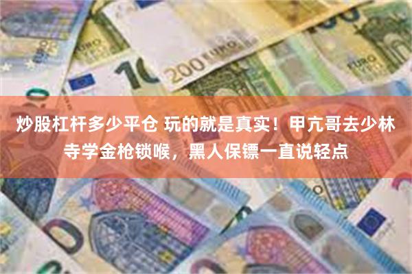 炒股杠杆多少平仓 玩的就是真实！甲亢哥去少林寺学金枪锁喉，黑人保镖一直说轻点