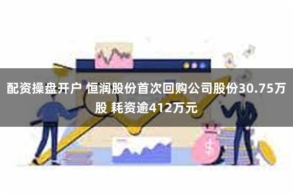 配资操盘开户 恒润股份首次回购公司股份30.75万股 耗资逾412万元
