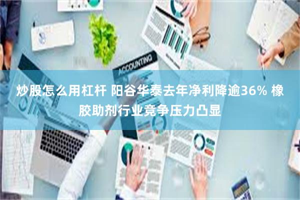 炒股怎么用杠杆 阳谷华泰去年净利降逾36% 橡胶助剂行业竞争压力凸显