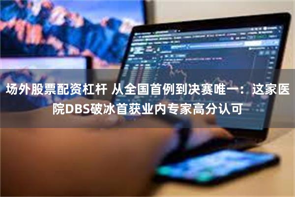 场外股票配资杠杆 从全国首例到决赛唯一：这家医院DBS破冰首获业内专家高分认可