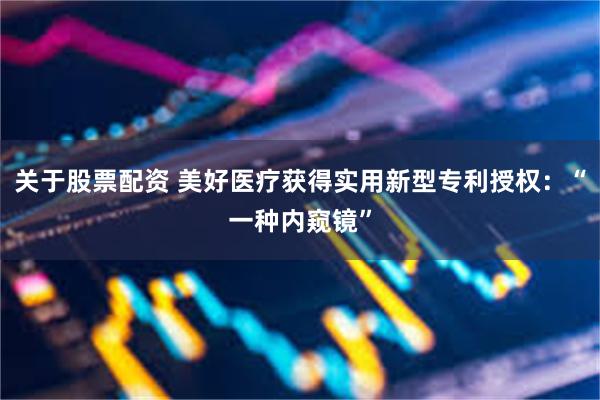 关于股票配资 美好医疗获得实用新型专利授权：“一种内窥镜”