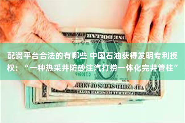 配资平台合法的有哪些 中国石油获得发明专利授权：“一种热采井防砂注汽打捞一体化完井管柱”