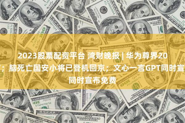2023股票配资平台 湾财晚报 | 华为尊界20日发布；脑死亡国安小将已登机回京；文心一言GPT同时宣布免费