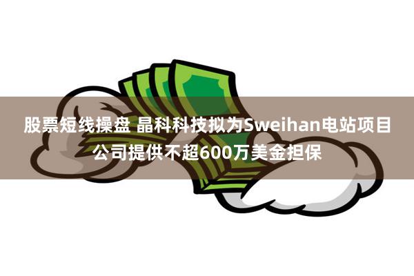 股票短线操盘 晶科科技拟为Sweihan电站项目公司提供不超600万美金担保
