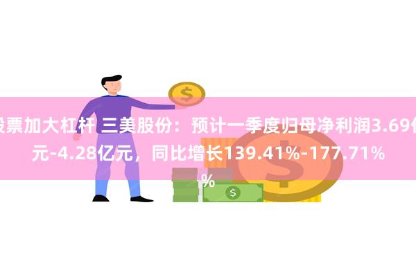 股票加大杠杆 三美股份：预计一季度归母净利润3.69亿元-4.28亿元，同比增长139.41%-177.71%