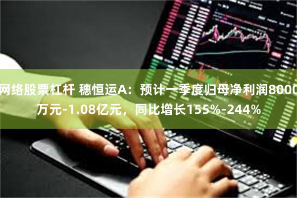 网络股票杠杆 穗恒运A：预计一季度归母净利润8000万元-1.08亿元，同比增长155%-244%