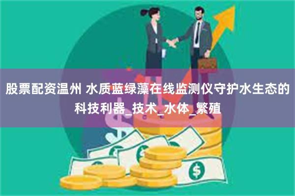 股票配资温州 水质蓝绿藻在线监测仪守护水生态的科技利器_技术_水体_繁殖