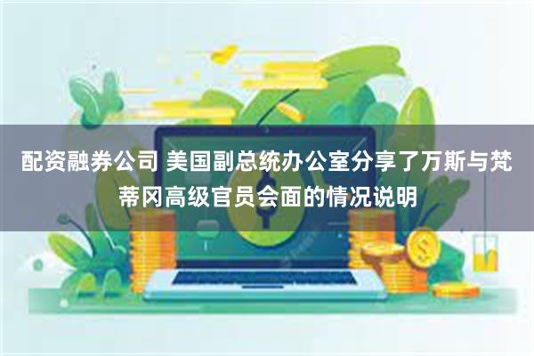 配资融券公司 美国副总统办公室分享了万斯与梵蒂冈高级官员会面的情况说明