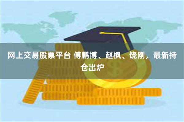 网上交易股票平台 傅鹏博、赵枫、饶刚，最新持仓出炉