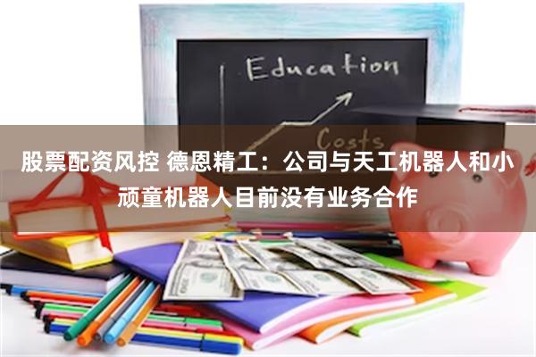 股票配资风控 德恩精工：公司与天工机器人和小顽童机器人目前没有业务合作