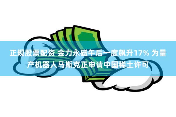正规股票配资 金力永磁午后一度飙升17% 为量产机器人马斯克正申请中国稀土许可