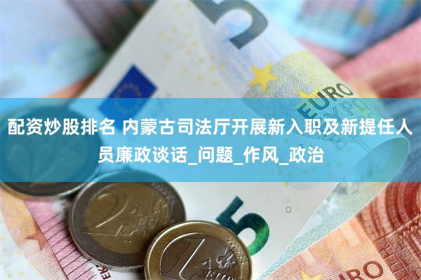 配资炒股排名 内蒙古司法厅开展新入职及新提任人员廉政谈话_问题_作风_政治