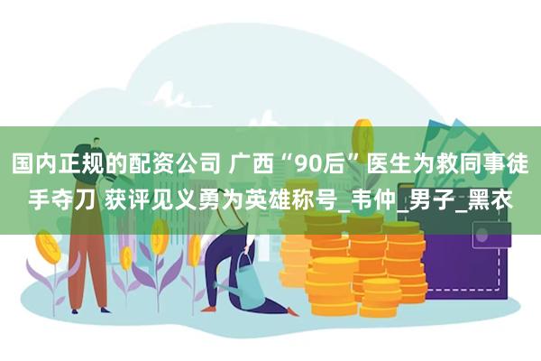 国内正规的配资公司 广西“90后”医生为救同事徒手夺刀 获评见义勇为英雄称号_韦仲_男子_黑衣