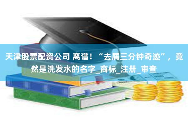 天津股票配资公司 离谱！“去屑三分钟奇迹”，竟然是洗发水的名字_商标_注册_审查