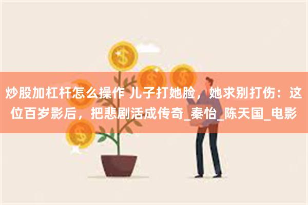 炒股加杠杆怎么操作 儿子打她脸，她求别打伤：这位百岁影后，把悲剧活成传奇_秦怡_陈天国_电影