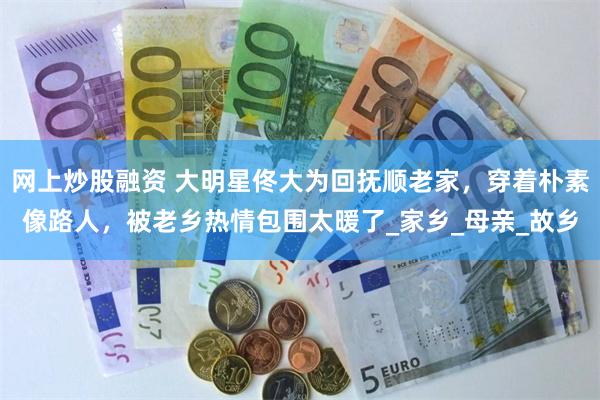 网上炒股融资 大明星佟大为回抚顺老家，穿着朴素像路人，被老乡热情包围太暖了_家乡_母亲_故乡