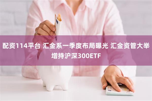 配资114平台 汇金系一季度布局曝光 汇金资管大举增持沪深300ETF