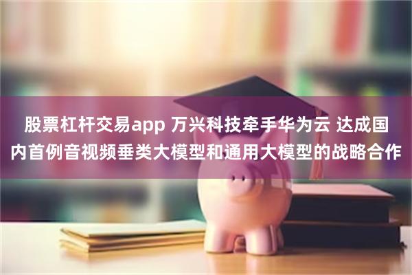 股票杠杆交易app 万兴科技牵手华为云 达成国内首例音视频垂类大模型和通用大模型的战略合作