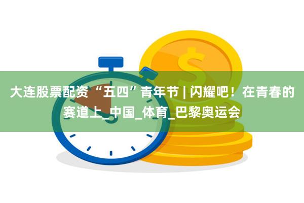 大连股票配资 “五四”青年节 | 闪耀吧！在青春的赛道上_中国_体育_巴黎奥运会
