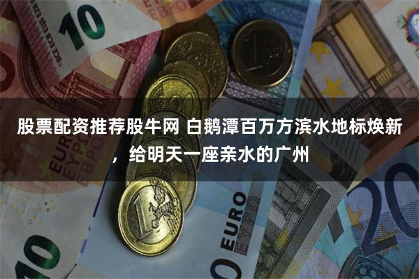 股票配资推荐股牛网 白鹅潭百万方滨水地标焕新，给明天一座亲水的广州