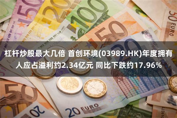 杠杆炒股最大几倍 首创环境(03989.HK)年度拥有人应占溢利约2.34亿元 同比下跌约17.96%