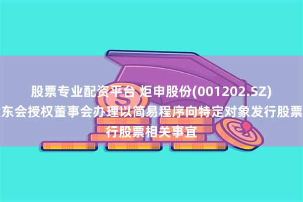 股票专业配资平台 炬申股份(001202.SZ)：提请股东会授权董事会办理以简易程序向特定对象发行股票相关事宜