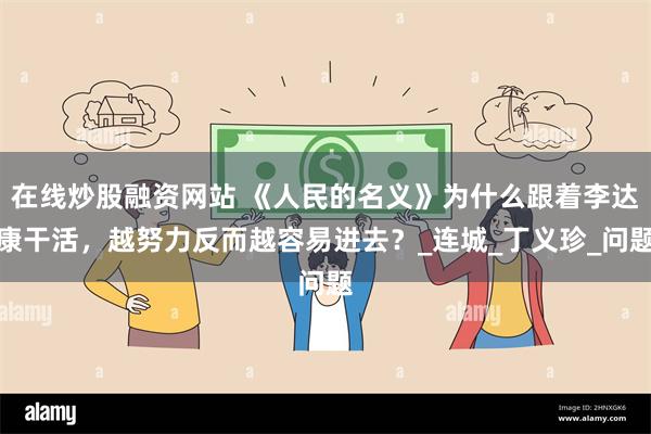 在线炒股融资网站 《人民的名义》为什么跟着李达康干活，越努力反而越容易进去？_连城_丁义珍_问题