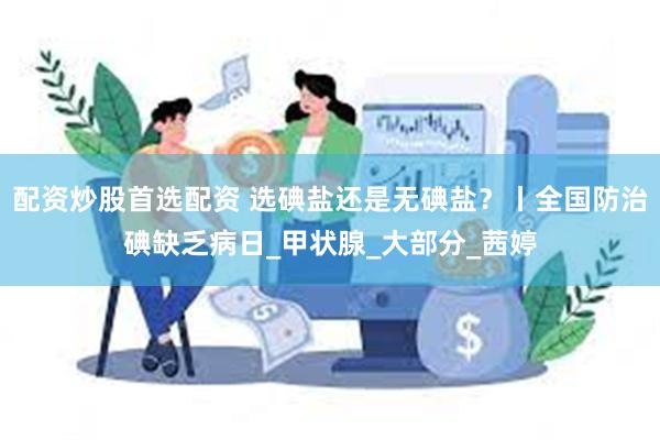 配资炒股首选配资 选碘盐还是无碘盐？丨全国防治碘缺乏病日_甲状腺_大部分_茜婷