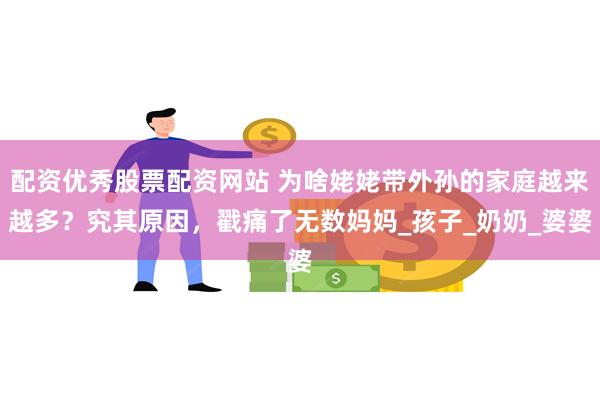配资优秀股票配资网站 为啥姥姥带外孙的家庭越来越多？究其原因，戳痛了无数妈妈_孩子_奶奶_婆婆