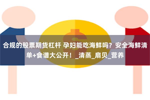 合规的股票期货杠杆 孕妇能吃海鲜吗？安全海鲜清单+食谱大公开！_清蒸_扇贝_营养