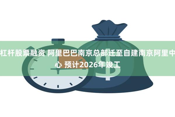 杠杆股票融资 阿里巴巴南京总部迁至自建南京阿里中心 预计2026年竣工