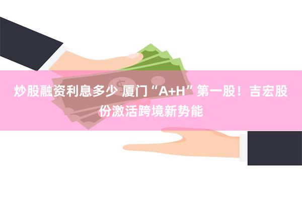 炒股融资利息多少 厦门“A+H”第一股！吉宏股份激活跨境新势能
