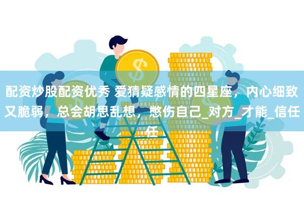 配资炒股配资优秀 爱猜疑感情的四星座，内心细致又脆弱，总会胡思乱想，憋伤自己_对方_才能_信任