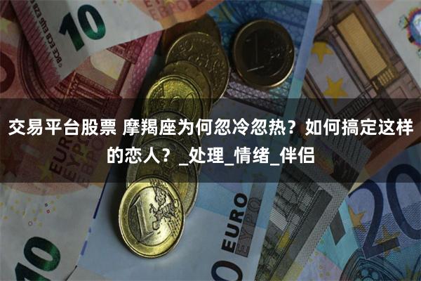 交易平台股票 摩羯座为何忽冷忽热？如何搞定这样的恋人？_处理_情绪_伴侣