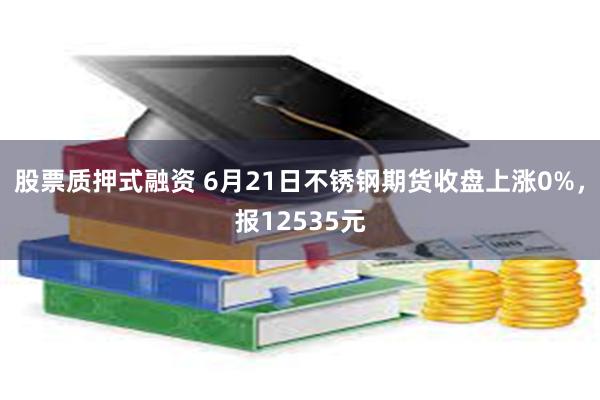 股票质押式融资 6月21日不锈钢期货收盘上涨0%，报12535元